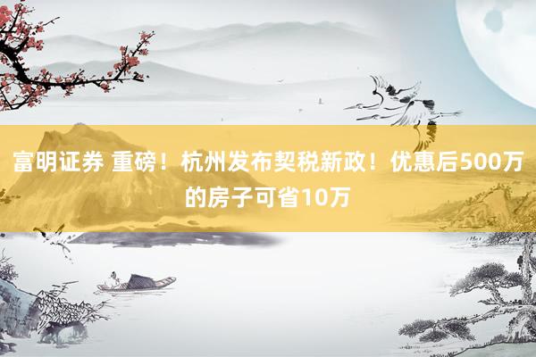 富明证券 重磅！杭州发布契税新政！优惠后500万的房子可省10万