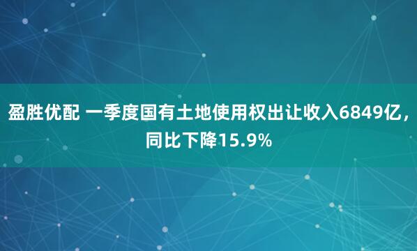 盈胜优配 一季度国有土地使用权出让收入6849亿，同比下降15.9%