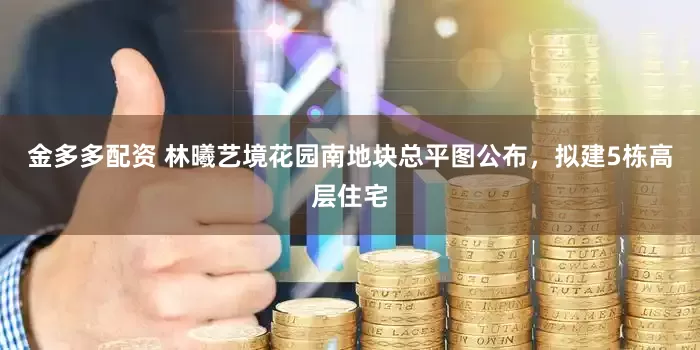 金多多配资 林曦艺境花园南地块总平图公布，拟建5栋高层住宅