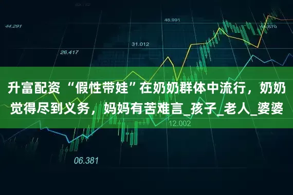 升富配资 “假性带娃”在奶奶群体中流行，奶奶觉得尽到义务，妈妈有苦难言_孩子_老人_婆婆