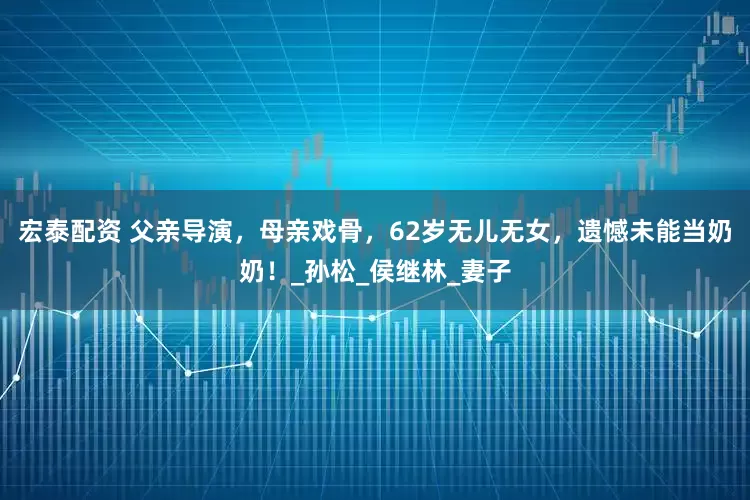 宏泰配资 父亲导演，母亲戏骨，62岁无儿无女，遗憾未能当奶奶！_孙松_侯继林_妻子