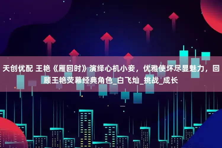 天创优配 王艳《雁回时》演绎心机小妾，优雅使坏尽显魅力，回顾王艳荧幕经典角色_白飞灿_挑战_成长
