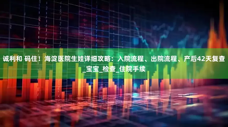 诚利和 码住！海淀医院生娃详细攻略：入院流程、出院流程、产后42天复查_宝宝_检查_住院手续