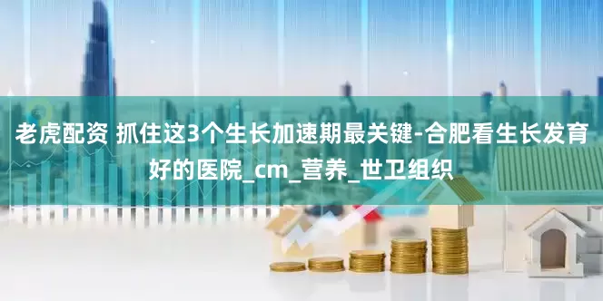老虎配资 抓住这3个生长加速期最关键-合肥看生长发育好的医院_cm_营养_世卫组织