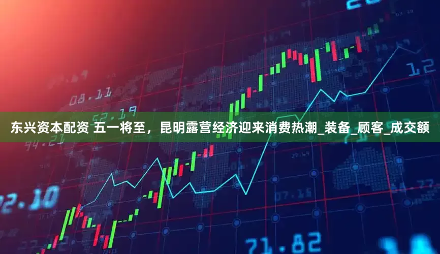 东兴资本配资 五一将至，昆明露营经济迎来消费热潮_装备_顾客_成交额