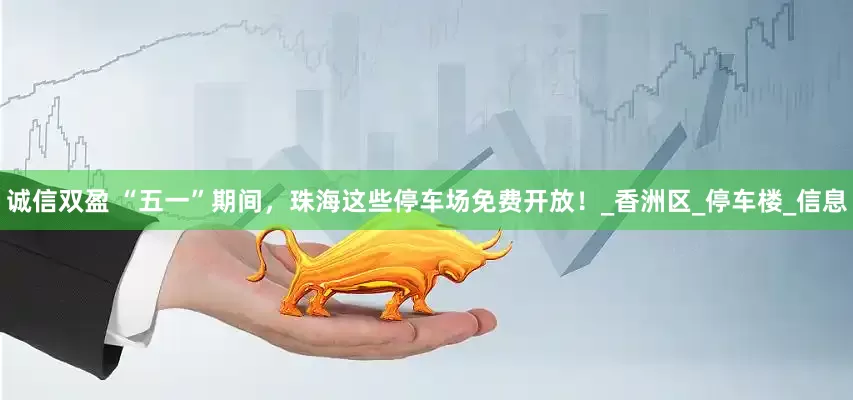 诚信双盈 “五一”期间，珠海这些停车场免费开放！_香洲区_停车楼_信息