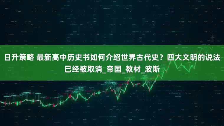 日升策略 最新高中历史书如何介绍世界古代史？四大文明的说法已经被取消_帝国_教材_波斯