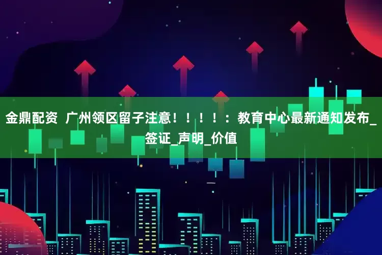 金鼎配资  广州领区留子注意！！！！：教育中心最新通知发布_签证_声明_价值