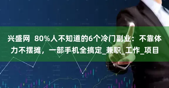 兴盛网  80%人不知道的6个冷门副业：不靠体力不摆摊，一部手机全搞定_兼职_工作_项目