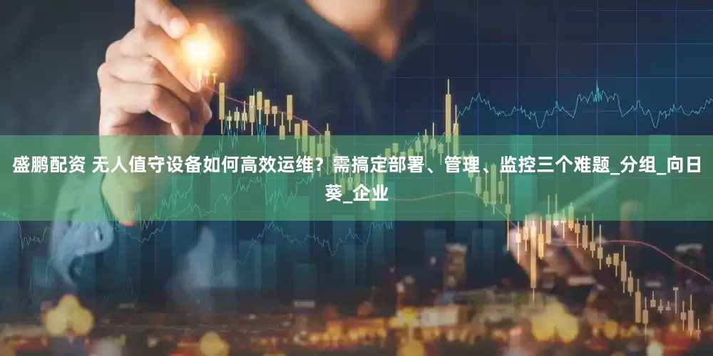 盛鹏配资 无人值守设备如何高效运维？需搞定部署、管理、监控三个难题_分组_向日葵_企业