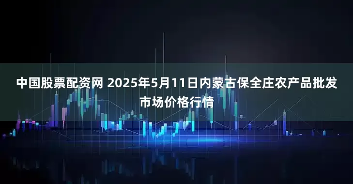 中国股票配资网 2025年5月11日内蒙古保全庄农产品批发市场价格行情