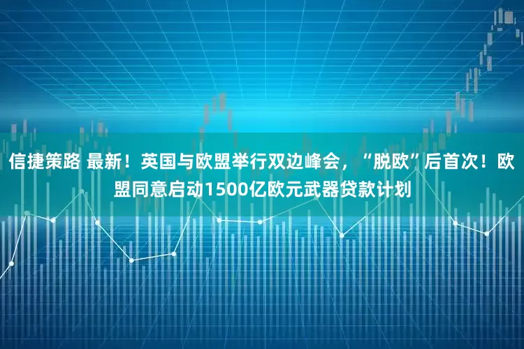 信捷策路 最新！英国与欧盟举行双边峰会，“脱欧”后首次！欧盟同意启动1500亿欧元武器贷款计划
