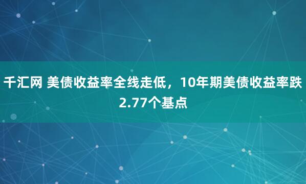 千汇网 美债收益率全线走低，10年期美债收益率跌2.77个基点