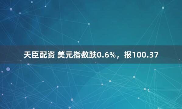 天臣配资 美元指数跌0.6%，报100.37