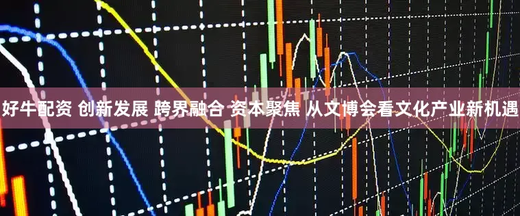 好牛配资 创新发展 跨界融合 资本聚焦 从文博会看文化产业新机遇