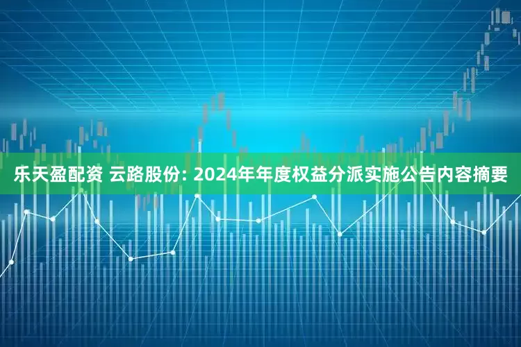 乐天盈配资 云路股份: 2024年年度权益分派实施公告内容摘要