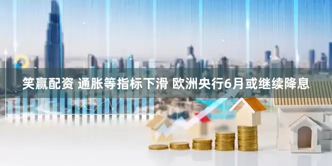 笑赢配资 通胀等指标下滑 欧洲央行6月或继续降息