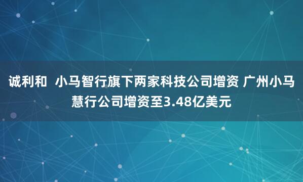 诚利和  小马智行旗下两家科技公司增资 广州小马慧行公司增资至3.48亿美元