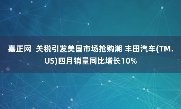 嘉正网  关税引发美国市场抢购潮 丰田汽车(TM.US)四月销量同比增长10%