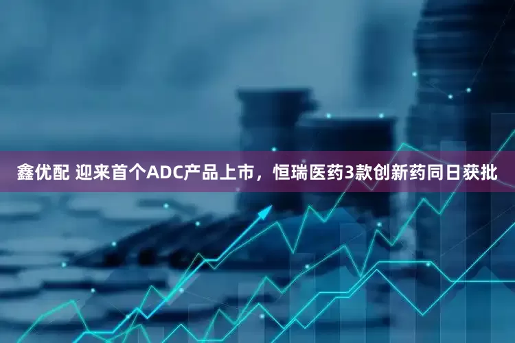 鑫优配 迎来首个ADC产品上市，恒瑞医药3款创新药同日获批