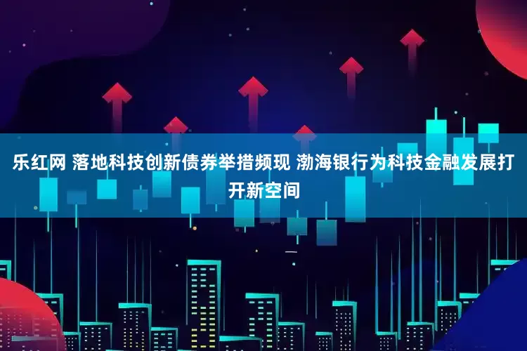乐红网 落地科技创新债券举措频现 渤海银行为科技金融发展打开新空间