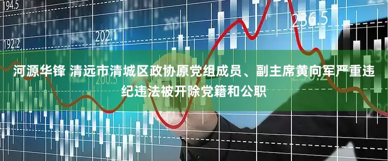 河源华锋 清远市清城区政协原党组成员、副主席黄向军严重违纪违法被开除党籍和公职