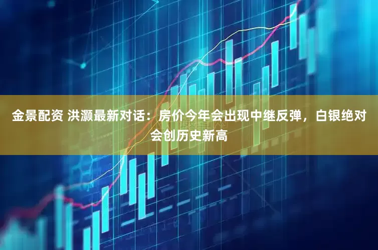 金景配资 洪灏最新对话：房价今年会出现中继反弹，白银绝对会创历史新高