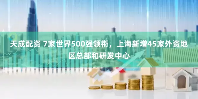 天成配资 7家世界500强领衔，上海新增45家外资地区总部和研发中心