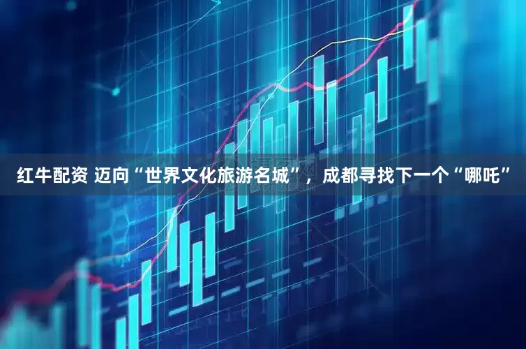 红牛配资 迈向“世界文化旅游名城”，成都寻找下一个“哪吒”