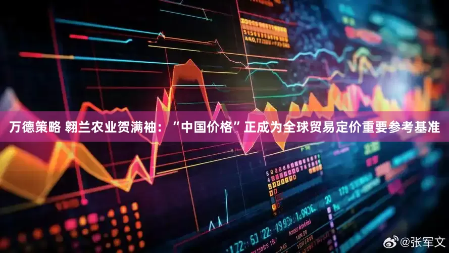 万德策略 翱兰农业贺满袖：“中国价格”正成为全球贸易定价重要参考基准
