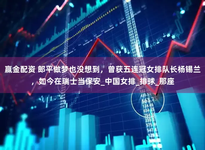 赢金配资 郎平做梦也没想到，曾获五连冠女排队长杨锡兰，如今在瑞士当保安_中国女排_排球_那座