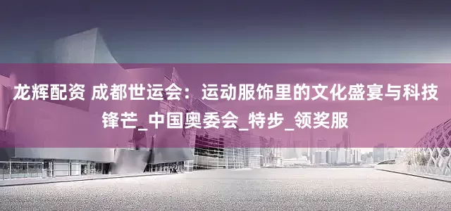 龙辉配资 成都世运会：运动服饰里的文化盛宴与科技锋芒_中国奥委会_特步_领奖服