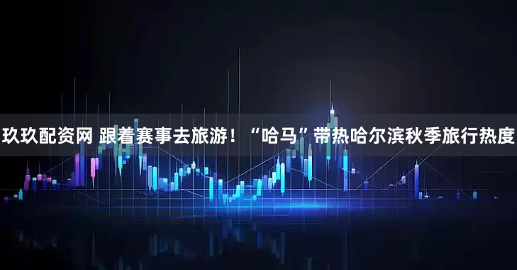 玖玖配资网 跟着赛事去旅游！“哈马”带热哈尔滨秋季旅行热度