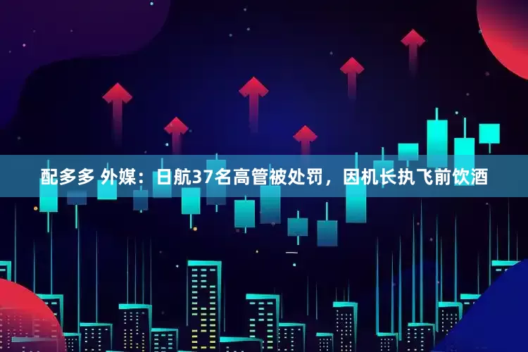 配多多 外媒：日航37名高管被处罚，因机长执飞前饮酒