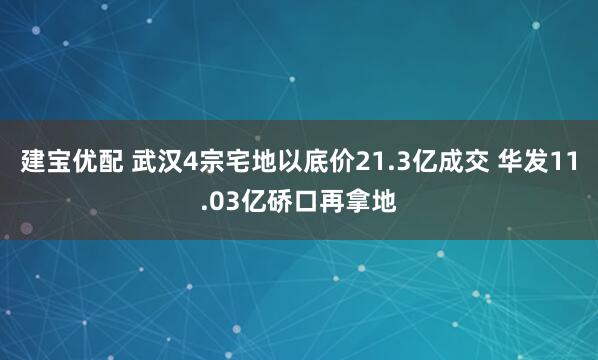 建宝优配 武汉4宗宅地以底价21.3亿成交 华发11.03亿硚口再拿地