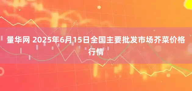 量华网 2025年6月15日全国主要批发市场芥菜价格行情