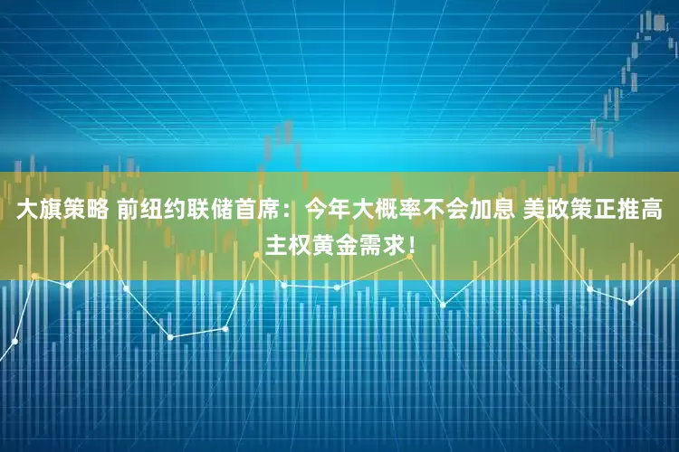 大旗策略 前纽约联储首席：今年大概率不会加息 美政策正推高主权黄金需求！