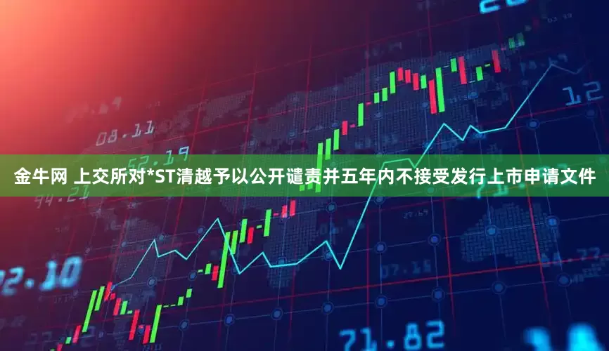 金牛网 上交所对*ST清越予以公开谴责并五年内不接受发行上市申请文件